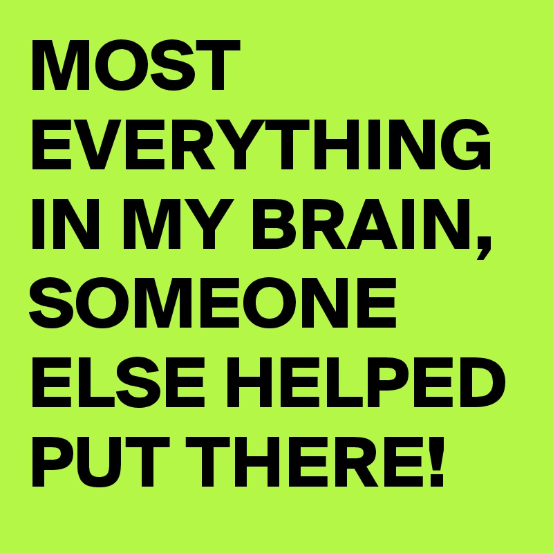 MOST EVERYTHING IN MY BRAIN, SOMEONE ELSE HELPED PUT THERE!