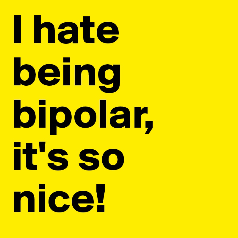 I hate being bipolar, 
it's so nice! 
