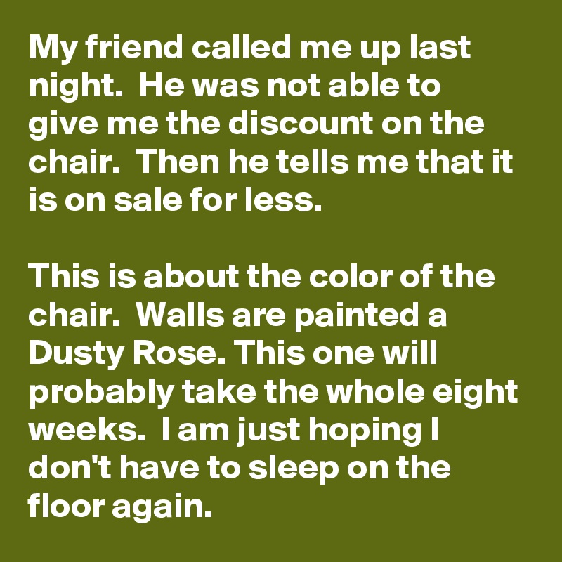 My friend called me up last night.  He was not able to give me the discount on the chair.  Then he tells me that it is on sale for less.

This is about the color of the chair.  Walls are painted a Dusty Rose. This one will probably take the whole eight weeks.  I am just hoping I don't have to sleep on the floor again. 