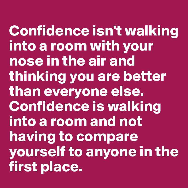 
Confidence isn't walking into a room with your nose in the air and thinking you are better than everyone else. Confidence is walking into a room and not having to compare yourself to anyone in the first place. 