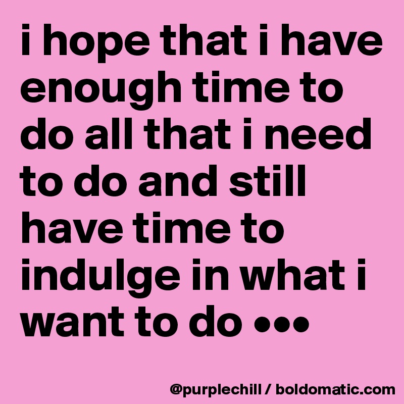 i hope that i have enough time to do all that i need to do and still have time to indulge in what i want to do •••