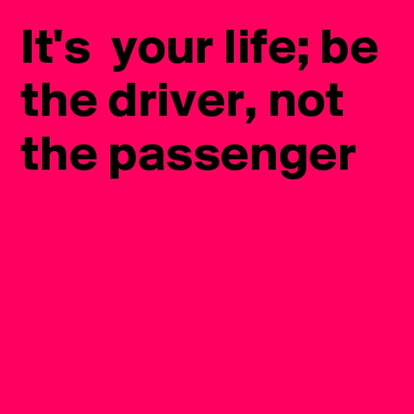 It's  your life; be the driver, not the passenger


