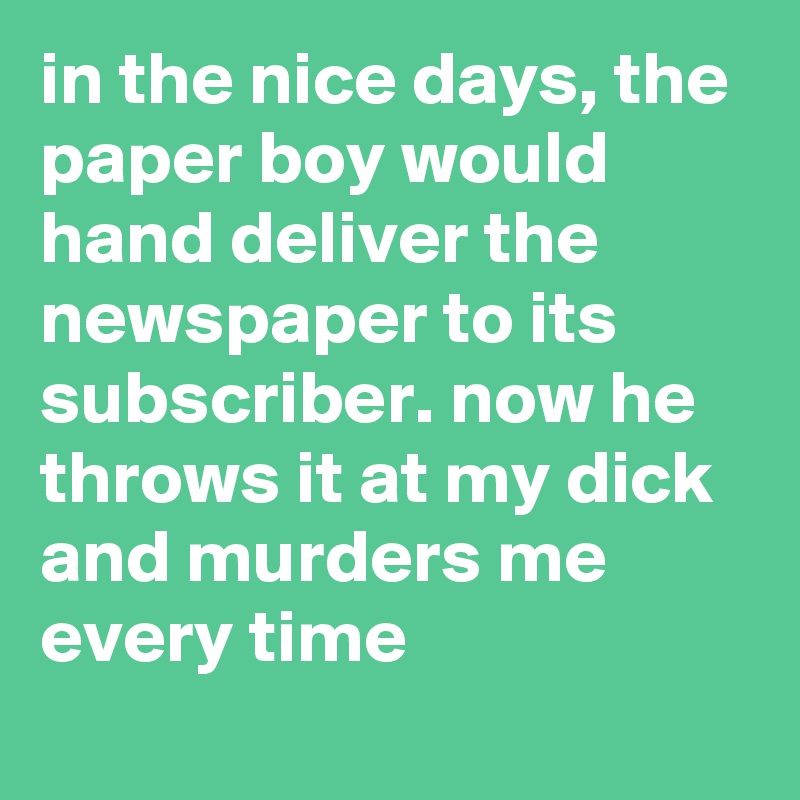 in the nice days, the paper boy would hand deliver the newspaper to its subscriber. now he throws it at my dick and murders me every time