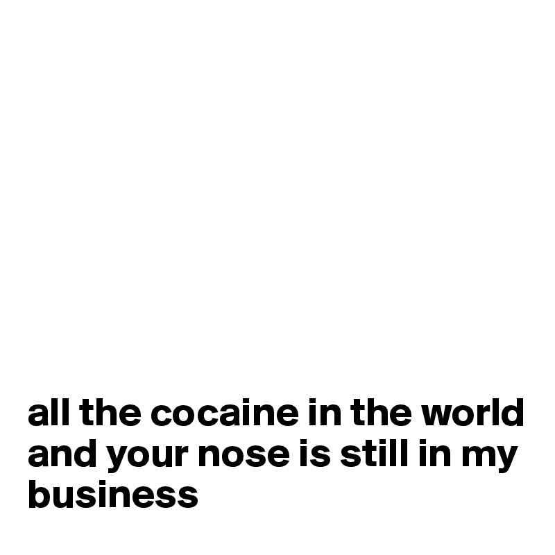 








all the cocaine in the world and your nose is still in my business 