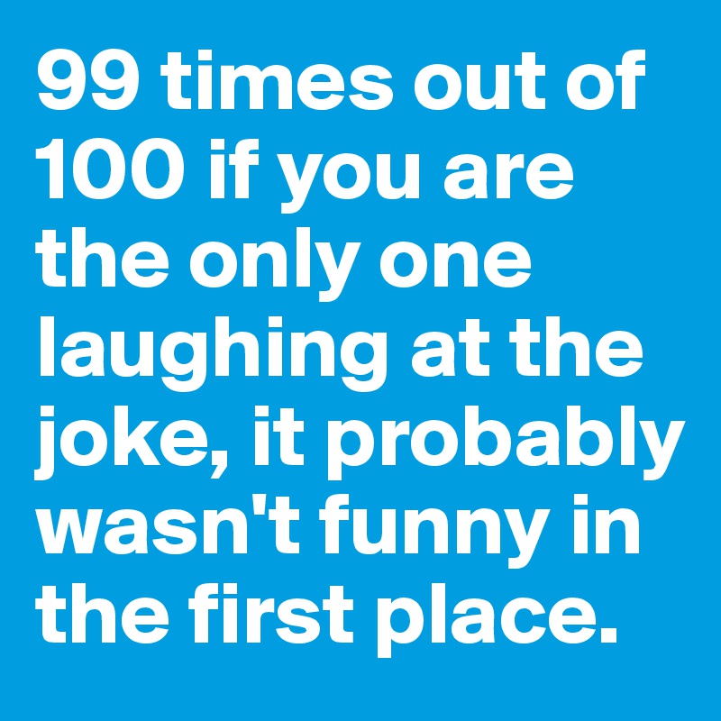 99 times out of 100 if you are the only one laughing at the joke, it probably wasn't funny in the first place.