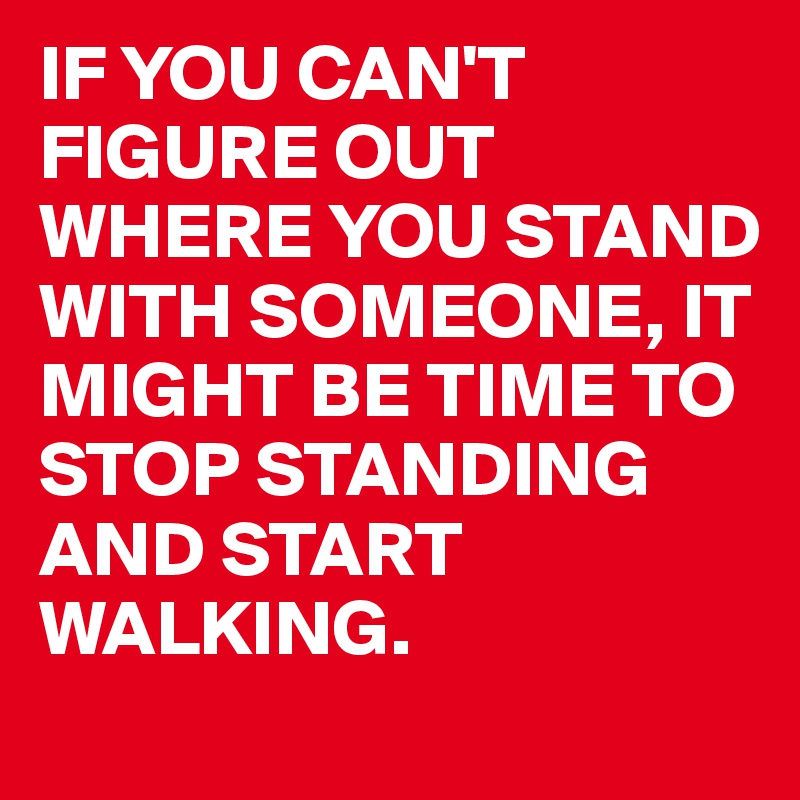 IF YOU CAN'T FIGURE OUT WHERE YOU STAND WITH SOMEONE, IT MIGHT BE TIME TO STOP STANDING AND START WALKING. 