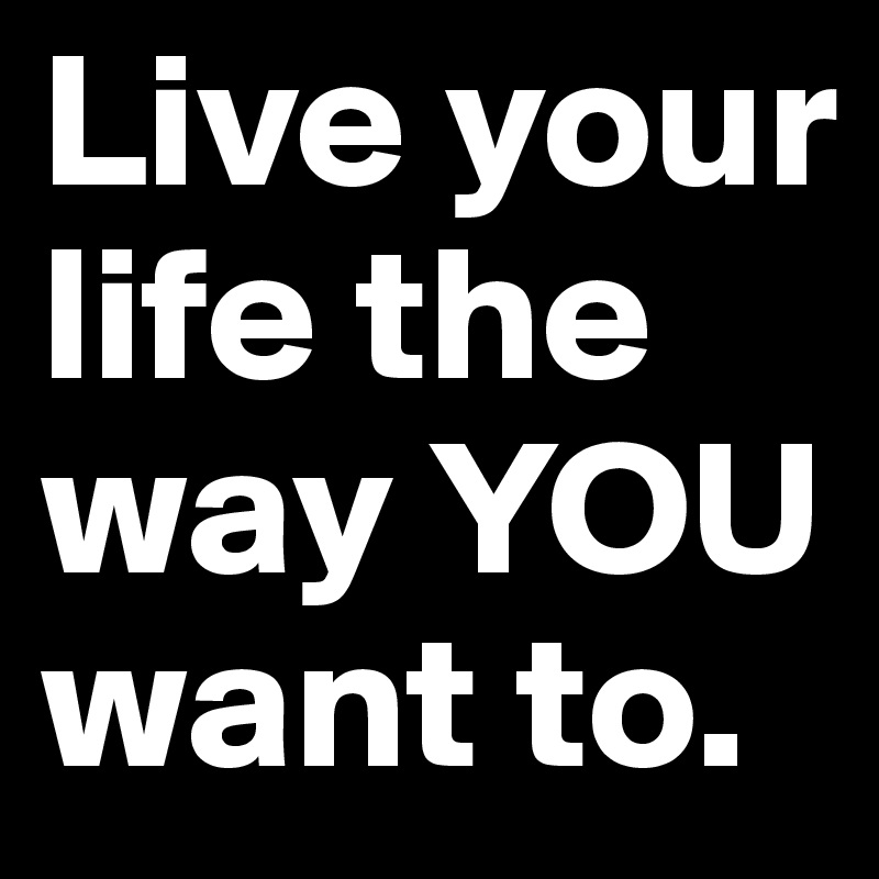 Live your life the way YOU want to. 