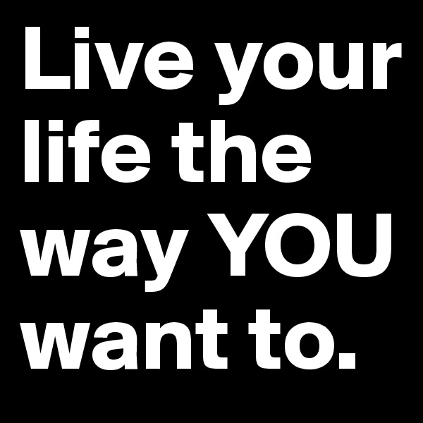 Live your life the way YOU want to. 