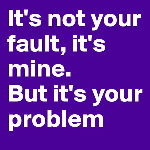 It's not your fault, it's mine.
But it's your problem