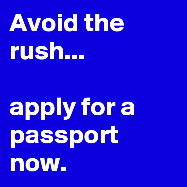 Avoid the rush...

apply for a passport now. 