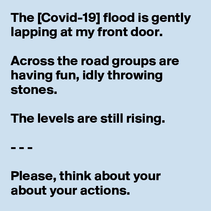 The [Covid-19] flood is gently lapping at my front door. 

Across the road groups are having fun, idly throwing stones.

The levels are still rising.

- - -

Please, think about your about your actions. 