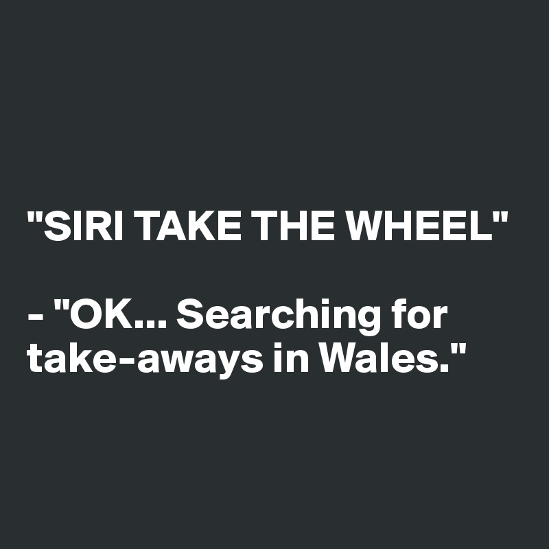 



"SIRI TAKE THE WHEEL"

- "OK... Searching for take-aways in Wales."


