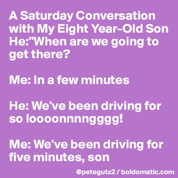 A Saturday Conversation with My Eight Year-Old Son
He:"When are we going to get there?

Me: In a few minutes

He: We've been driving for so loooonnnngggg!

Me: We've been driving for five minutes, son