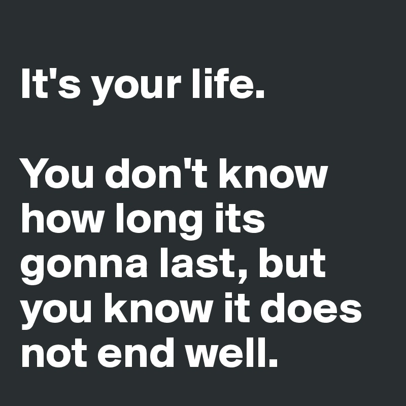 
It's your life. 

You don't know how long its gonna last, but you know it does not end well.