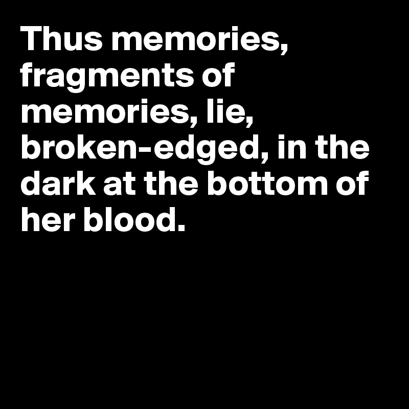 Thus memories, fragments of memories, lie, broken-edged, in the dark at the bottom of her blood.



