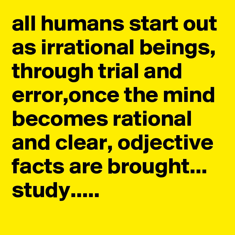 all humans start out as irrational beings, through trial and error,once the mind becomes rational and clear, odjective facts are brought...
study.....