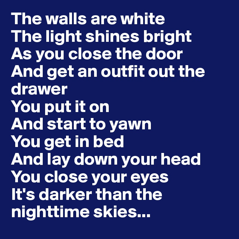 The walls are white
The light shines bright 
As you close the door 
And get an outfit out the drawer
You put it on 
And start to yawn 
You get in bed 
And lay down your head 
You close your eyes 
It's darker than the nighttime skies...