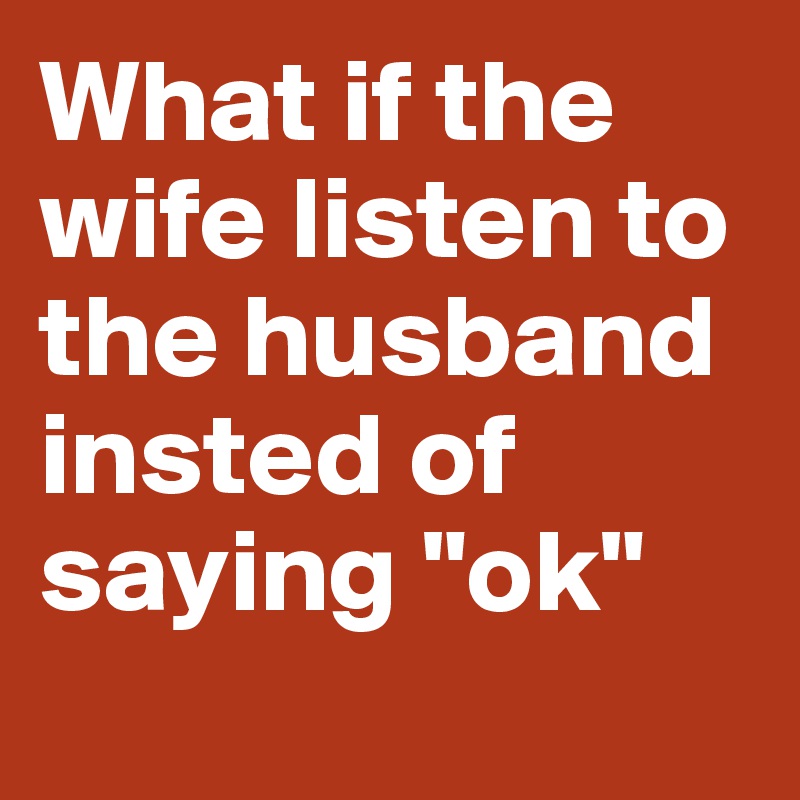 What if the wife listen to the husband insted of saying "ok"
