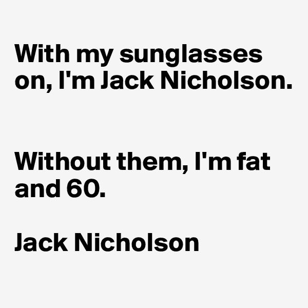 
With my sunglasses on, I'm Jack Nicholson. 


Without them, I'm fat and 60.

Jack Nicholson

