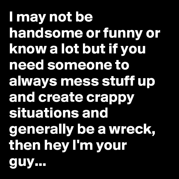 I may not be handsome or funny or know a lot but if you need someone to always mess stuff up and create crappy situations and generally be a wreck, then hey I'm your guy...