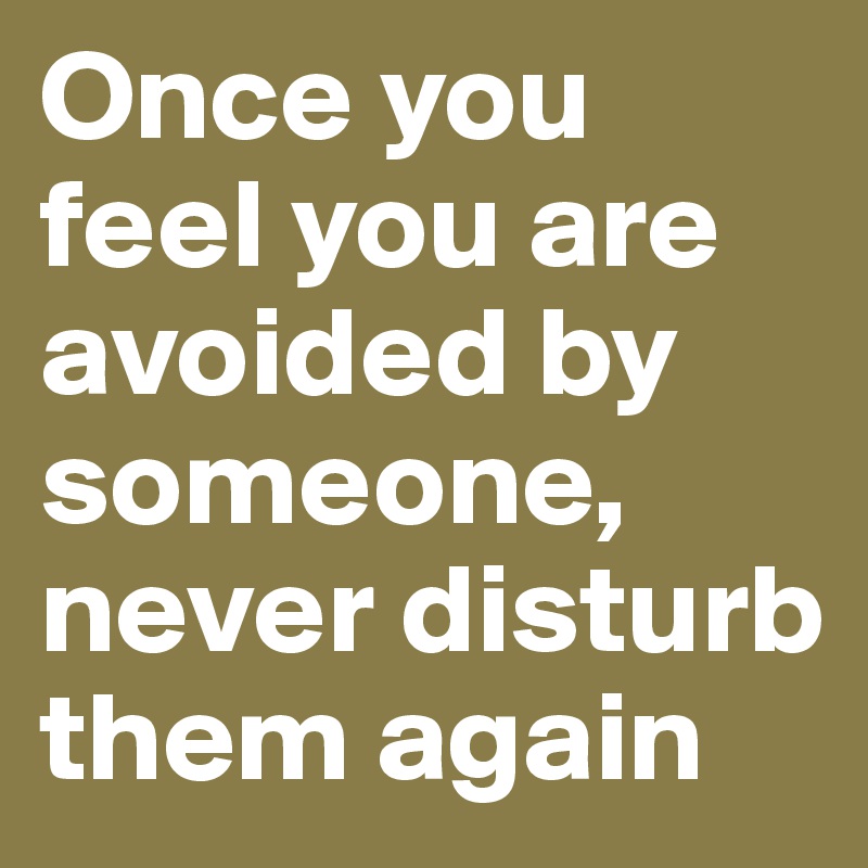 Once you feel you are avoided by someone, never disturb them again