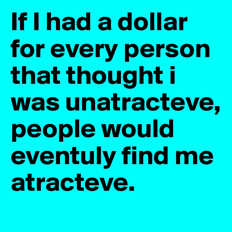 If I had a dollar for every person that thought i was unatracteve, people would eventuly find me atracteve.