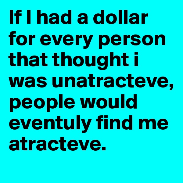 If I had a dollar for every person that thought i was unatracteve, people would eventuly find me atracteve.