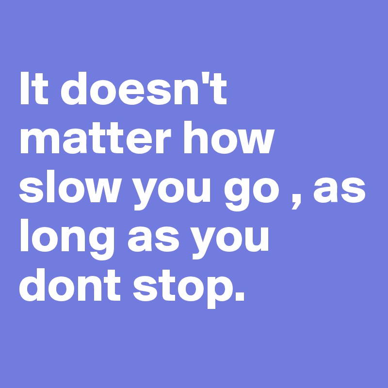 
It doesn't matter how slow you go , as long as you dont stop.
