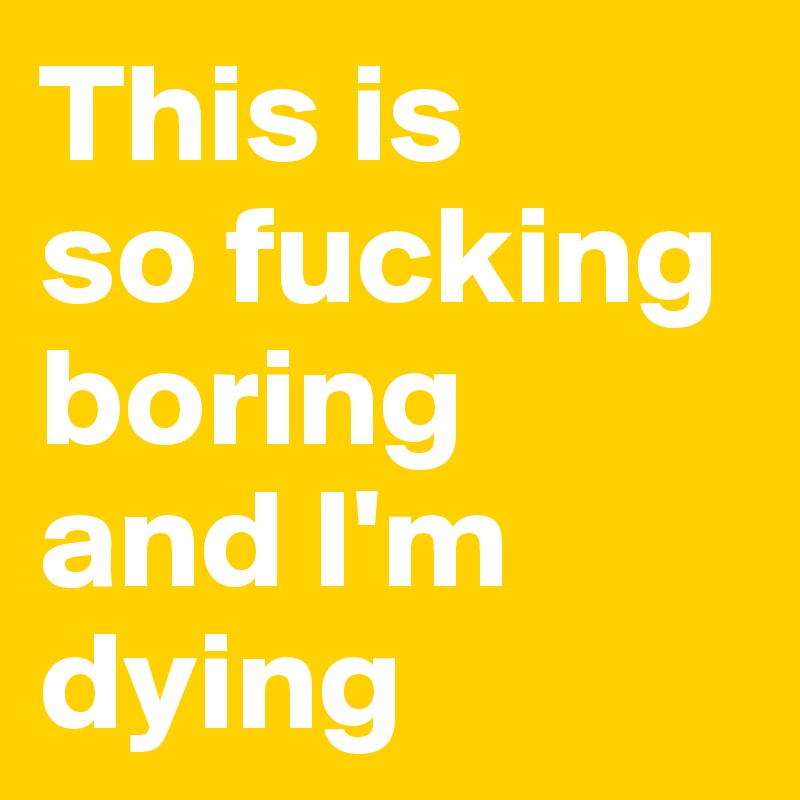 This is 
so fucking boring 
and I'm dying