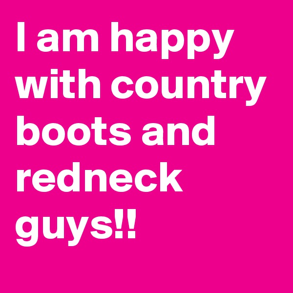 I am happy with country boots and redneck guys!!