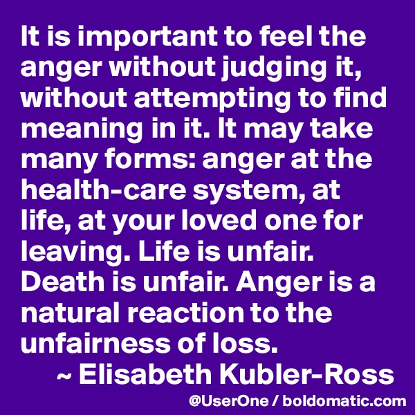 It is important to feel the anger without judging it, without attempting to find meaning in it. It may take many forms: anger at the health-care system, at life, at your loved one for leaving. Life is unfair. Death is unfair. Anger is a natural reaction to the unfairness of loss. 
      ~ Elisabeth Kubler-Ross