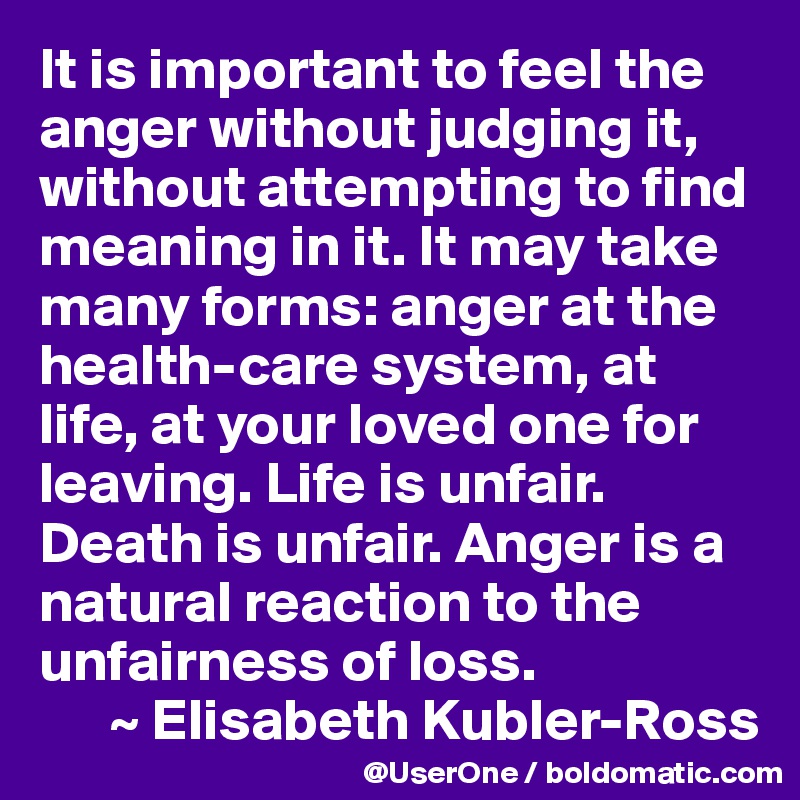 It is important to feel the anger without judging it, without attempting to find meaning in it. It may take many forms: anger at the health-care system, at life, at your loved one for leaving. Life is unfair. Death is unfair. Anger is a natural reaction to the unfairness of loss. 
      ~ Elisabeth Kubler-Ross