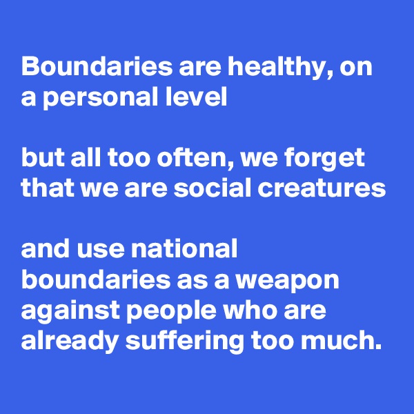 
Boundaries are healthy, on a personal level

but all too often, we forget that we are social creatures

and use national boundaries as a weapon against people who are already suffering too much.