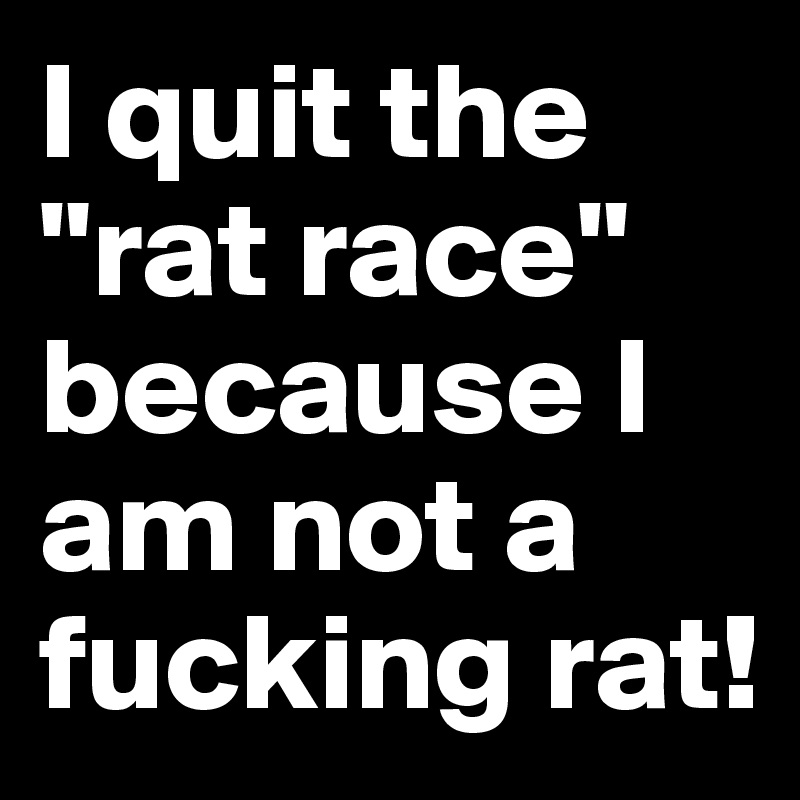 I quit the "rat race" because I am not a fucking rat!