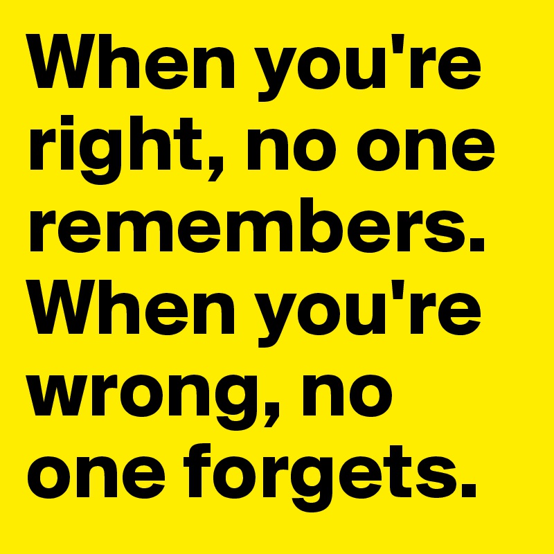 When you're right, no one remembers. When you're wrong, no one forgets.
