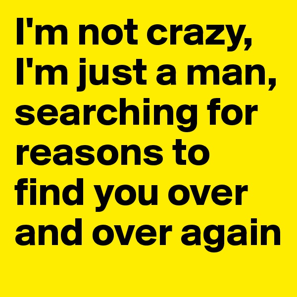 I'm not crazy, I'm just a man, searching for reasons to find you over and over again