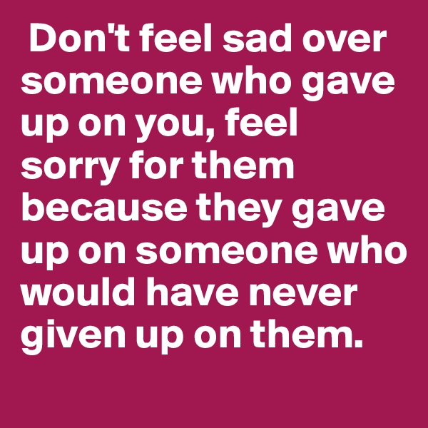  Don't feel sad over someone who gave up on you, feel sorry for them because they gave up on someone who would have never given up on them.