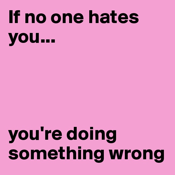 If no one hates you... 




you're doing something wrong