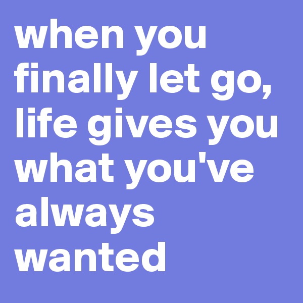 when you finally let go, life gives you what you've always wanted