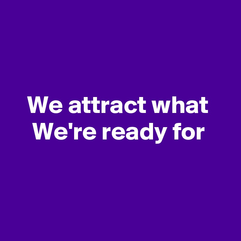 


   We attract what 
    We're ready for 


