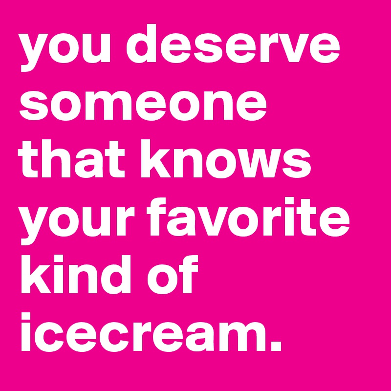 you deserve someone that knows your favorite kind of icecream.