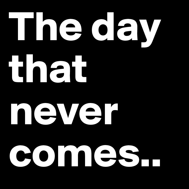 The day that never comes..