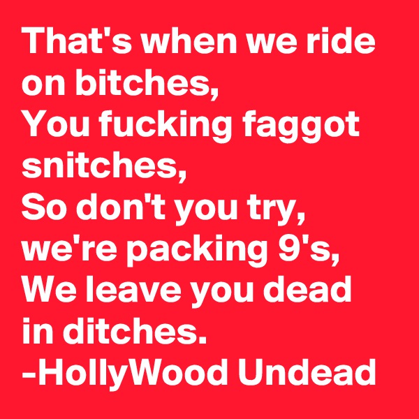 That's when we ride on bitches,
You fucking faggot snitches,
So don't you try, we're packing 9's,
We leave you dead in ditches.
-HollyWood Undead