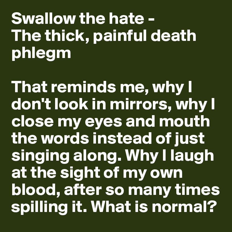 Swallow the hate - 
The thick, painful death phlegm

That reminds me, why I don't look in mirrors, why I close my eyes and mouth the words instead of just singing along. Why I laugh at the sight of my own blood, after so many times spilling it. What is normal?