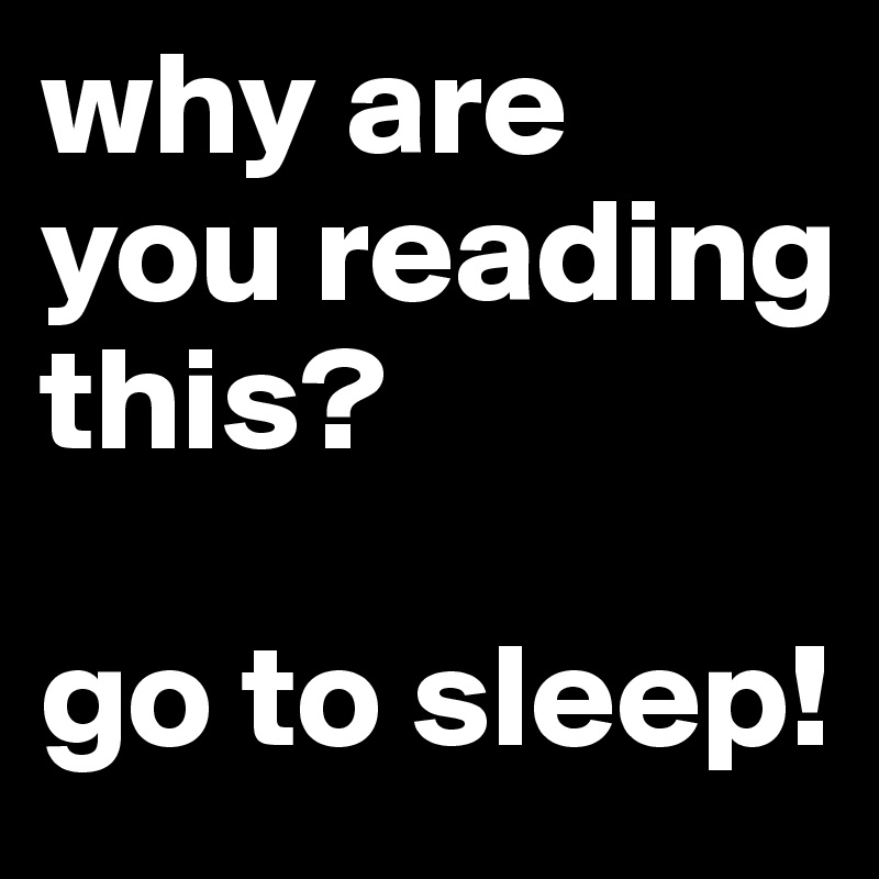 why are you reading this?

go to sleep!