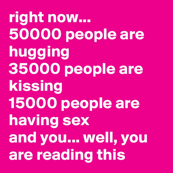 right now...
50000 people are hugging
35000 people are kissing
15000 people are having sex
and you... well, you are reading this