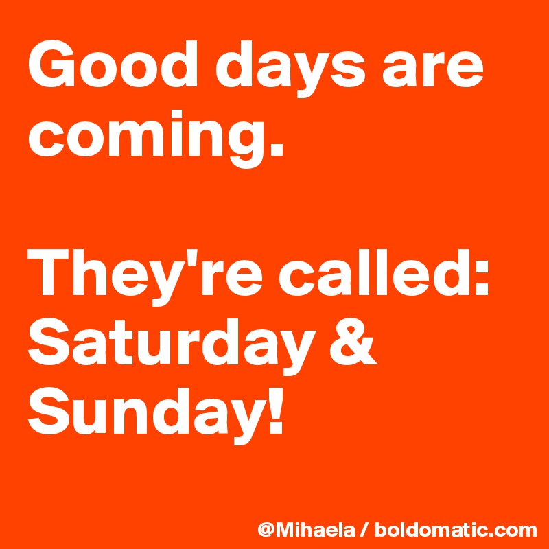 Good days are coming. 

They're called: Saturday & Sunday!
