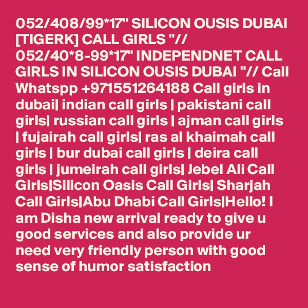 052/408/99*17" SILICON OUSIS DUBAI [TIGERK] CALL GIRLS "// 052/40*8-99*17" INDEPENDNET CALL GIRLS IN SILICON OUSIS DUBAI "// Call Whatspp +971551264188 Call girls in dubai| indian call girls | pakistani call girls| russian call girls | ajman call girls | fujairah call girls| ras al khaimah call girls | bur dubai call girls | deira call girls | jumeirah call girls| Jebel Ali Call Girls|Silicon Oasis Call Girls| Sharjah Call Girls|Abu Dhabi Call Girls|Hello! I am Disha new arrival ready to give u good services and also provide ur need very friendly person with good sense of humor satisfaction 