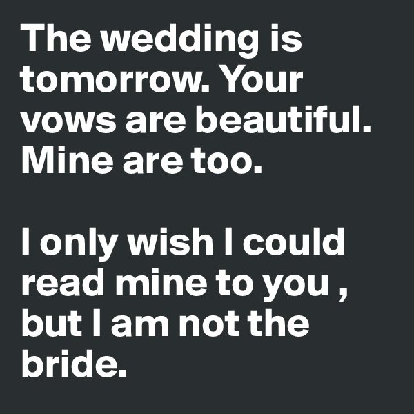 The wedding is tomorrow. Your vows are beautiful. Mine are too. 

I only wish I could read mine to you , but I am not the bride.