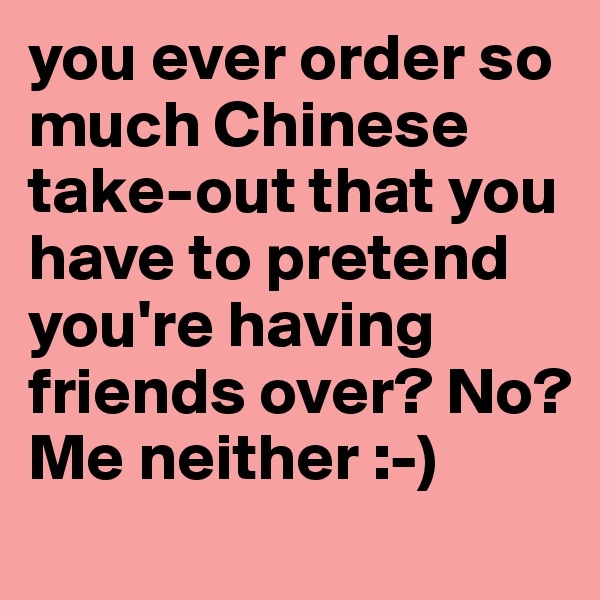 you ever order so much Chinese take-out that you have to pretend you're having friends over? No? Me neither :-)